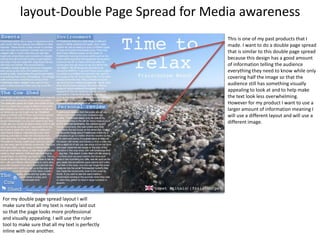 layout-Double Page Spread for Media awareness
This is one of my past products that I
made. I want to do a double page spread
that is similar to this double page spread
because this design has a good amount
of information telling the audience
everything they need to know while only
covering half the image so that the
audience still has something visually
appealing to look at and to help make
the text look less overwhelming.
However for my product I want to use a
larger amount of information meaning I
will use a different layout and will use a
different image.
For my double page spread layout I will
make sure that all my text is neatly laid out
so that the page looks more professional
and visually appealing. I will use the ruler
tool to make sure that all my text is perfectly
inline with one another.
 