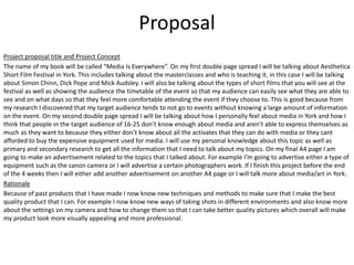 Proposal
Project proposal title and Project Concept
The name of my book will be called “Media Is Everywhere”. On my first double page spread I will be talking about Aesthetica
Short Film Festival in York. This includes talking about the masterclasses and who is teaching it, in this case I will be talking
about Simon Chinn, Dick Pope and Mick Audsley. I will also be talking about the types of short films that you will see at the
festival as well as showing the audience the timetable of the event so that my audience can easily see what they are able to
see and on what days so that they feel more comfortable attending the event if they choose to. This is good because from
my research I discovered that my target audience tends to not go to events without knowing a large amount of information
on the event. On my second double page spread I will be talking about how I personally feel about media in York and how I
think that people in the target audience of 16-25 don’t know enough about media and aren’t able to express themselves as
much as they want to because they either don’t know about all the activates that they can do with media or they cant
afforded to buy the expensive equipment used for media. I will use my personal knowledge about this topic as well as
primary and secondary research to get all the information that I need to talk about my topics. On my final A4 page I am
going to make an advertisement related to the topics that I talked about. For example I’m going to advertise either a type of
equipment such as the canon camera or I will advertise a certain photographers work. If I finish this project before the end
of the 4 weeks then I will either add another advertisement on another A4 page or I will talk more about media/art in York.
Rationale
Because of past products that I have made I now know new techniques and methods to make sure that I make the best
quality product that I can. For example I now know new ways of taking shots in different environments and also know more
about the settings on my camera and how to change them so that I can take better quality pictures which overall will make
my product look more visually appealing and more professional.
 