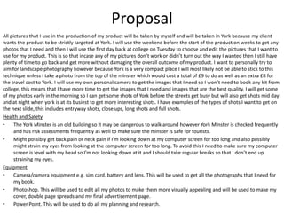 Proposal
All pictures that I use in the production of my product will be taken by myself and will be taken in York because my client
wants the product to be strictly targeted at York. I will use the weekend before the start of the production weeks to get any
photos that I need and then I will use the first day back at college on Tuesday to choose and edit the pictures that I want to
use for my product. This is so that incase any of my pictures don’t work or didn’t turn out the way I wanted then I still have
plenty of time to go back and get more without damaging the overall outcome of my product. I want to personally try to
aim for landscape photography however because York is a very compact place I will most likely not be able to stick to this
technique unless I take a photo from the top of the minster which would cost a total of £9 to do as well as an extra £8 for
the travel cost to York. I will use my own personal camera to get the images that I need so I won’t need to book any kit from
college, this means that I have more time to get the images that I need and images that are the best quality. I will get some
of my photos early in the morning so I can get some shots of York before the streets get busy but will also get shots mid day
and at night when york is at its busiest to get more interesting shots. I have examples of the types of shots I want to get on
the next slide, this includes entryway shots, close ups, long shots and full shots.
Health and Safety
• The York Minster is an old building so it may be dangerous to walk around however York Minster is checked frequently
and has risk assessments frequently as well to make sure the minster is safe for tourists.
• Might possibly get back pain or neck pain if I’m looking down at my computer screen for too long and also possibly
might strain my eyes from looking at the computer screen for too long. To avoid this I need to make sure my computer
screen is level with my head so I’m not looking down at it and I should take regular breaks so that I don’t end up
straining my eyes.
Equipment
• Camera/camera equipment e.g. sim card, battery and lens. This will be used to get all the photographs that I need for
my book.
• Photoshop. This will be used to edit all my photos to make them more visually appealing and will be used to make my
cover, double page spreads and my final advertisement page.
• Power Point. This will be used to do all my planning and research.
 