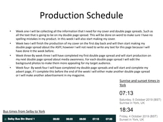 Production Schedule
• Week one-I will be collecting all the information that I need for my cover and double page spreads. Such as
all the text that is going to be on my double page spread. This will be done on word to make sure I have no
spelling mistakes in my product. In this week I will also start making my cover.
• Week two-I will finish the production of my cover on the first day back and will then start making my
double page spread about the ASFF, however I will not need to write any text for this page because I will
have done it the week before.
• Week three-By week three I will have completed my first double page spread and will start production on
my next double page spread about media awareness. For each double page spread I will edit the
background photos to make them more appealing for my target audience.
• Week four- By week four I will have completed my double page spreads and will start and complete my
advert page, if I complete this before the end of the week I will either make another double page spread
or I will make another advertisement in my magazine.
Sunrise and sunset times in
York
Bus times from Selby to York
 