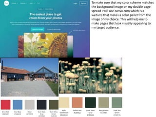 To make sure that my color scheme matches
the background image on my double page
spread I will use canva.com which is a
website that makes a color pallet from the
image of my choice. This will help me to
make pages that look visually appealing to
my target audience.
 