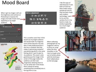 Mood Board
This is another cover that I think
would suit my target audience
and would make my magazine
more artistic because not only
does it look professional but it
also has a simplistic feel that
makes it welcoming instead of
overwhelming which is the same
feeling which I want to give to
my audience. This cover is also
good because the image in the
center of the page makes the
audience use their own
imagination allowing them to
use see what their mind shows
them instead of seeing
something that somebody else is
forcing them to see.
When collecting
photographs for my
magazine I will try
to focus on using
either the York
shambles or the
river to try get some
sort of artistic photo
with the technique
that I talked about
on the last page.
When I get my images I will use
the brightness and contrast on
Photoshop to improve the
image and make it look more
appealing to my target
audience.
I like this type of
style because it uses
both art that has
been made using a
paintbrush and art
that has been made
with modern
technology. I want
to try use this
variety of art in my
book to make my
product appealing
to a much larger
audience
 