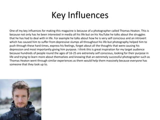 Key Influences
One of my key influences for making this magazine is because of a photographer called Thomas Heaton. This is
because not only has he been interested in media all his life but on his YouTube he talks about the struggles
that he has had to deal with in life. For example he talks about how he is very self conscious and an introvert
which has caused him to suffer from depressive slumps all throughout his life but photography helped him to
push through these hard times, express his feelings, forget about all the thoughts that were causing his
depression and most importantly giving him purpose. I think this is great inspiration for my target audience
because hundreds of people round the ages of 16-25 are extremely self conscious, looking for their purpose in
life and trying to learn more about themselves and knowing that an extremely successful photographer such as
Thomas Heaton went through similar experiences as them would help them massively because everyone has
someone that they look up to.
 