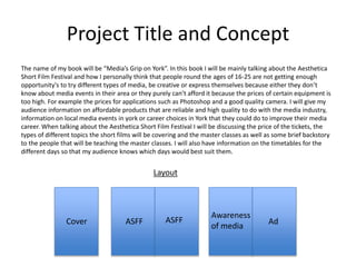 Project Title and Concept
The name of my book will be “Media’s Grip on York”. In this book I will be mainly talking about the Aesthetica
Short Film Festival and how I personally think that people round the ages of 16-25 are not getting enough
opportunity's to try different types of media, be creative or express themselves because either they don’t
know about media events in their area or they purely can’t afford it because the prices of certain equipment is
too high. For example the prices for applications such as Photoshop and a good quality camera. I will give my
audience information on affordable products that are reliable and high quality to do with the media industry,
information on local media events in york or career choices in York that they could do to improve their media
career. When talking about the Aesthetica Short Film Festival I will be discussing the price of the tickets, the
types of different topics the short films will be covering and the master classes as well as some brief backstory
to the people that will be teaching the master classes. I will also have information on the timetables for the
different days so that my audience knows which days would best suit them.
Cover ASFF ASFF
Awareness
of media
Ad
Layout
 