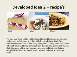 Developed Idea 2 – recipe’s
British Italian Chinese
For this idea there will be eight different types of food, varying between
main meals and desserts and they will all be traditional foods from
different countries that can be easily recognised as being from each of the
different cultures. Having a mix between desserts and main meals means
that it includes a little for everything and also making foods that are
completely different styles can attract a wider audience to the recipe
cards.
 