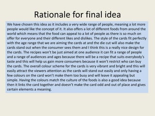 Rationale for final idea
We have chosen this idea as it includes a very wide range of people, meaning a lot more
people would like the concept of it. It also offers a lot of different foods from around the
world which means that the food can appeal to a lot of people as there is so much on
offer for everyone and their different likes and dislikes. The style of the cards fit perfectly
with the age range that we are aiming the cards at and the die cut will also make the
cards stand out when the consumer sees them and I think this is a really nice design for
the cards. The recipes won’t be just aimed at one audience it can fit a range of people
and a range of audiences and ages because there will be a recipe that suits everybody’s
taste and this will help us gain more consumers because it won’t restrict who can buy
the cards. The overall colour scheme for the cards is very vibrant and bright and this will
easily attract the viewers attention as the cards will stand out easily and only having a
few colours on the card won’t make them too busy and will leave it appealing but
simple. Having the colours match the culture of the foods is also a good idea because
then it links the card together and doesn’t make the card odd and out of place and gives
certain elements a meaning.
 