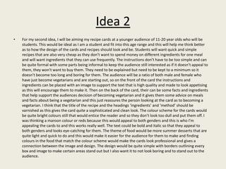 Idea 2
• For my second idea, I will be aiming my recipe cards at a younger audience of 11-20 year olds who will be
students. This would be ideal as I am a student and fit into this age range and this will help me think better
as to how the design of the cards and recipes should look and be. Students will want quick and simple
recipes that are also very cheap as they don’t want to spend money on different ingredients for one meal
and will want ingredients that they can use frequently. The instructions don’t have to be too simple and can
be quite formal with some parts being informal to keep the audience still interested as if it doesn’t appeal to
them, they won’t want to buy them. They need to be explained but need to be kept to a minimum so it
doesn’t become too long and boring for them. The audience will be a ratio of both male and female who
have just become vegetarians and are starting out, so on the front of the card the instructions and
ingredients can be placed with an image to support the text that is high quality and made to look appetising
as this will encourage them to make it. Then on the back of the card, their can be some facts and ingredients
that help support the audiences decision of becoming vegetarian and it gives them some advice on meals
and facts about being a vegetarian and this just reassures the person looking at the card as to becoming a
vegetarian. I think that the title of the recipe and the headings ‘ingredients’ and ‘method’ should be
varnished as this gives the card quite a sophisticated and clean look. The colour scheme for the cards would
be quite bright colours still that would entice the reader and so they don’t look too dull and put them off. I
was thinking a maroon colour or reds because this would appeal to both genders and this is who I’m
appealing the cards to and this works really well. The text could be bold and italic so that they appeal to
both genders and looks eye-catching for them. The theme of food would be more summer desserts that are
quite light and quick to do and this would make it easier for the audience for them to make and finding
colours in the food that match the colour scheme would make the cards look professional and gives a
connection between the image and design. The design would be quite simple with borders outlining every
box and image to make certain areas stand out but I also want it to not look boring and to stand out to the
audience.
 
