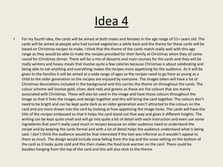 Idea 4
• For my fourth idea, the cards will be aimed at both males and females in the age range of 51+ years old. The
cards will be aimed at people who had turned vegetarian a while back and the theme for these cards will be
based on Christmas recipes to make. I think that the theme of the cards match really well with this age
range as they would be able to make the recipes provided for their family at Christmas when they all come
round for Christmas dinner. There will be a mix of desserts and main courses for the cards and they will be
really wintery and heavy meals that involve quite a few calories because Christmas is about celebrating and
being able to eat anything and everything makes the recipes more appetising for the audience. As it will be
given to the families it will be aimed at a wide range of ages so the recipes need to go from as young as a
child to the older generation so the recipes are enjoyed by everyone. The images taken will have a lot of
Christmas decorations included in the background and this carries the theme on throughout the cards. The
colour scheme will involve gold, silver, dark reds and greens as these are the colours that are mainly
associated with Christmas. These will also be used in the image and have those colours throughout the
image so that it links the images and design together and this will bring the card together. The colours don’t
need to be bright and can be kept quite dark as an older generation aren’t attracted to the colours on the
card and are more drawn into the card by looking at how appetising the image looks. The cards will have the
title of the recipes embossed so that it helps the card stand out that way and gives it different heights. The
writing can be kept quite small and will go into quite a bit of detail with each instruction and even use some
ingredients that aren’t really used much in recipes because an older audience need to understand the
recipe and by keeping the cards formal and with a lot of detail helps the audience understand what is being
said. I don’t think the audience would be that interested if the text was informal as it wouldn’t appeal to
them as much. The design would include snow falling from the top and the snow setting on the bottom of
the card as it looks quite cold and this then makes the food look warmer on the card. There could be
baubles hanging from the top of the card and this will also stick to the theme.
 