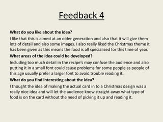 Feedback 4
What do you like about the idea?
I like that this is aimed at an older generation and also that it will give them
lots of detail and also some images. I also really liked the Christmas theme it
has been given as this means the food is all specialised for this time of year.
What areas of the idea could be developed?
Including too much detail in the recipe’s may confuse the audience and also
putting it in a small font could cause problems for some people as people of
this age usually prefer a larger font to avoid trouble reading it.
What do you find interesting about the idea?
I thought the idea of making the actual card in to a Christmas design was a
really nice idea and will let the audience know straight away what type of
food is on the card without the need of picking it up and reading it.
 