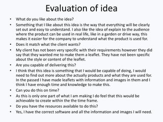 Evaluation of idea
• What do you like about the idea?
• Something that I like about this idea is the way that everything will be clearly
set out and easy to understand. I also like the idea of explain to the audience
where the product can be used in real life, like in a garden or drive way, this
makes it easier for the company to understand what the product is used for.
• Does it match what the client wants?
• My client has not been very specific with their requirements however they did
say that they wanted me to make them a leaflet. They have not been specific
about the style or content of the leaflet.
• Are you capable of delivering this?
• I think that this idea is something that I would be capable of doing, I would
need to find out more about the actually products and what they are used for.
In the passed I have made leaflets with information and images in them and I
think I have enough time and knowledge to make this.
• Can you do this on time?
• As this is only one part of what I am making I do feel that this would be
achievable to create within the the time frame.
• Do you have the resources available to do this?
• Yes, I have the correct software and all the information and images I will need.
 