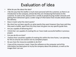 Evaluation of idea
• What do you like about the idea?
• I like the way that this leaflet is much more personal with the customer, as there is an
introduction to the company, almost like they are introducing themselves to the
customer. As well as this, because this is amide at people buying smaller amounts and
getting them delivered it gives a wider range of information that includes details about
the delivery.
• Does it match what the client wants?
• My client has not been specific on what exactly they want however they have said they
they want a leaflet, apart from this they have not given me any specific guide lines.
• Are you capable of delivering this?
• I think that I am capable of creating this as I have made successful leaflets in previous
project.
• Can you do this on time?
• I believe that I would be capable of creating this within the time frame, I am planning
for this to only be one section not my complete project.
• Do you have the resources available to do this?
• I have all the resources I need, I have the software on the computer and all the
information has been given to my by the company about the products, as well as the
images that I can use.
 