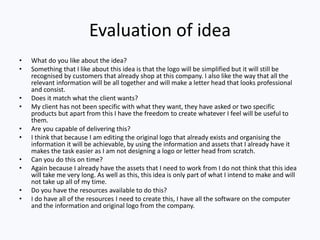 Evaluation of idea
• What do you like about the idea?
• Something that I like about this idea is that the logo will be simplified but it will still be
recognised by customers that already shop at this company. I also like the way that all the
relevant information will be all together and will make a letter head that looks professional
and consist.
• Does it match what the client wants?
• My client has not been specific with what they want, they have asked or two specific
products but apart from this I have the freedom to create whatever I feel will be useful to
them.
• Are you capable of delivering this?
• I think that because I am editing the original logo that already exists and organising the
information it will be achievable, by using the information and assets that I already have it
makes the task easier as I am not designing a logo or letter head from scratch.
• Can you do this on time?
• Again because I already have the assets that I need to work from I do not think that this idea
will take me very long. As well as this, this idea is only part of what I intend to make and will
not take up all of my time.
• Do you have the resources available to do this?
• I do have all of the resources I need to create this, I have all the software on the computer
and the information and original logo from the company.
 