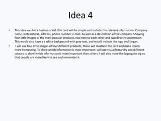 Idea 4
• This idea was for a business card, this card will be simple and include the relevant information. Company
name, web address, address, phone number, e-mail. As well as a description of the company. Showing
four little images of the most popular products, two next to each other and two directly underneath.
This would also have a a white background with grey text, and would include the logo and slogan.
• I will use four little images of four different products, these will illustrate the card and make it look
more interesting. To show which information is most important I will use visual hierarchy and different
colours to show which information is more important than others. I will also make the logo quite big so
that people are more likely to see and remember it.
 