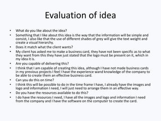 Evaluation of idea
• What do you like about the idea?
• Something that I like about this idea is the way that the information will be simple and
consist, I also like that the use of different shades of grey will give the text weight and
create a visual hierarchy.
• Does it match what the client wants?
• My client has asked me to make a business card, they have not been specific as to what
they want from this they have just stated that the logo must be present on it, which in
my idea it is.
• Are you capable of delivering this?
• I think that I am capable of creating this idea, although I have not made business cards
in my previous projects I feel I have the experience wand knowledge of the company to
be able to create them an effective business card.
• Can you do this on time?
• I think this will be possible to do in the time frame I have, I already have the images and
logo and information I need, I will just need to arrange them in an effective way.
• Do you have the resources available to do this?
• I do have the resources I need, I have all the images and logo and information I need
from the company and I have the software on the computer to create the card.
 