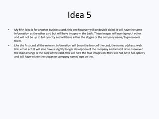 Idea 5
• My fifth idea is for another business card, this one however will be double sided, it will have the same
information as the other card but will have images on the back. These images will overlap each other
and will not be up to full opacity and will have either the slogan or the company name/ logo on over
them.
• Like the first card all the relevant information will be on the front of the card, the name, address, web
link, email ect. It will also have a slightly longer description of the company and what it dose. However
the main change is the back of the card, this will have the four images on, they will not be to full opacity
and will have wither the slogan or company name/ logo on the.
 