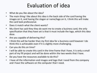 Evaluation of idea
• What do you like about the idea?
• The main thing I like about this idea is the back side of the card having the
images on it, and having the slogan or name/logo on it, I think this will make
the card look professional.
• Does it match what the client wants?
• My client has said they they do want me to create a business card, the only
specification that they have set is that it must include the logo, which this idea
dose.
• Are you capable of delivering this?
• I think this will be harder than my first idea for a business card however I do
think this is achievable even if it is slightly more challenging.
• Can you do this on time?
• I will be able to create this card in the time frame that I have, it is only a small
part of my fill project and will be done within the two weeks that I have.
• Do you have the resources available to do this?
• I have all the information and images and logo that I need from the company
and I have the software on the computer that I need.
 