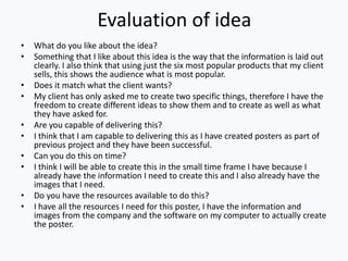 Evaluation of idea
• What do you like about the idea?
• Something that I like about this idea is the way that the information is laid out
clearly. I also think that using just the six most popular products that my client
sells, this shows the audience what is most popular.
• Does it match what the client wants?
• My client has only asked me to create two specific things, therefore I have the
freedom to create different ideas to show them and to create as well as what
they have asked for.
• Are you capable of delivering this?
• I think that I am capable to delivering this as I have created posters as part of
previous project and they have been successful.
• Can you do this on time?
• I think I will be able to create this in the small time frame I have because I
already have the information I need to create this and I also already have the
images that I need.
• Do you have the resources available to do this?
• I have all the resources I need for this poster, I have the information and
images from the company and the software on my computer to actually create
the poster.
 