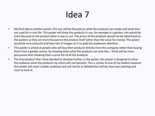 Idea 7
• My final idea is another poster, this one will be focused on what the products can create and what they
are used for in real life. This poster will show the products in use, for example in a garden, this would be
more focused on the product when it was in use. The prices of the products would not be advertised on
the posters as they are more focused on the product itself rather than the value for money. This poster
would be very colourful and have lots of images on it to grab the audiences attention.
• This poster is aimed at people who will buy their products directly from this company rather than buying
them from a garden centre, by showing them what the products can look like, I think will be more
persuasive then showing them a price list of all the products.
• The final product that I have decided to develop further us the poster, this poster is designed to show
the audience what the products my client sells can become. This is similar to one of my leaflets however
this poster will reach a wider audience and will not be as detailed but will be more eye catching and
nicer to look at.
 