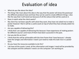 Evaluation of idea
• What do you like about the idea?
• The thing I like most about this idea is the way that the poster will show the postnasal
the different products have and how they can be used to create different things. I also
like the way that it will stand out because of all the colours that will be used on it.
• Does it match what the client wants?
• My client has not been specific with what they want, they have not asked me to make a
poster however I feel it will be a useful asset on top of what they have already asked me
to make.
• Are you capable of delivering this?
• I think that I am capable of delivering this because I have experience of making posters
for different course's and most of them have been successful in the past.
• Can you do this on time?
• I think that this will be achievable with the time frame that I have because I already
have the iamges and information I need I just need to make this look nice in a poster
form.
• Do you have the resources available to do this?
• I do have all the assets I need, all the information and images I need will be provided by
the compant and the software I need is on the computer I am working on.
 
