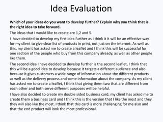 Idea Evaluation
Which of your ideas do you want to develop further? Explain why you think that is
the right idea to take forward.
The ideas that I would like to create are 1,2 and 5.
I have decided to develop my first idea further as I think it it will be an effective way
for my client to give clear list of products in print, not just on the internet. As well as
this, my client has asked me to create a leaflet and I think this will be successful for
one section of the people who buy from this company already, as well as other people
like them.
The second idea I have decided to develop further is the second leaflet, I think that
this will be a good idea to develop because it targets a different audience and also
because it gives customers a wide range of information about the different products
as well as the delivery process and some information about the company. As my client
has asked me to create a leaflet, I think that giving them two that are different from
each other and both serve different purposes will be helpful.
I have also decided to create my double sided business card, my client has asked me to
create them a business card and I think this is the version that I like the most and they
they will also like the most. I think that this card is more challenging for me also and
that the end product will look the most professional.
 