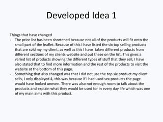 Developed Idea 1
Things that have changed
- The price list has been shortened because not all of the products will fit onto the
small part of the leaflet. Because of this I have listed the six top selling products
that are sold my my client, as well as this I have taken different products from
different sections of my clients website and put these on the list. This gives a
varied list of products showing the different types of stuff that they sell, I have
also stated that to find more information and the rest of the products to visit the
website at the bottom of this page.
- Something that also changed was that I did not use the top six product my client
sells, I only displayed 4, this was because if I had used sex products the page
would have looked uneven. There was also not enough room to talk about the
products and explain what they would be used for in every day life which was one
of my main aims with this product.
 
