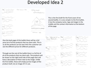 Developed Idea 2
This is the first draft for the front cover of me
second leaflet, it is very simpler to the first leaflet,
it has the company name, logo and slogan in the
middle and the contact information at the bottom
of the page.
One the back page of this leaflet there will be a full
price list of all the products that my client sells. This is
so all the products can be seen then the customer can
see the different prices for different products.
Through out the rest of the leaflet there is a full list of
all of the products that my client sells. The products will
be shown on the right hand side of the page then will
have a description of them next to the image. Unlike
the first leaflet, these will simply just be images of the
product itself, not an image of it in use.
 