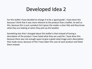 Developed Idea 2
For this leaflet I have decided to change it to be a ‘gavel guide’, I have done this
because I think that it was more relevant to the product than a leaflet. As well as
this, because this is just a product list it gives the reader a clear title and they know
what they are looking at when they pick up the booklet.
Something else that I changed about this leaflet is that instead of having a
description of the product I have listed what they are used for. I have done this
because there was not enough space to give a good sized image and a description
that made sense, because of this I have taken the uses of each product and listed
them instead.
 
