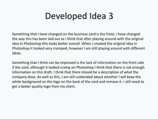 Developed Idea 3
Something that I have changed on the business card is the front, I have changed
the way this has been laid out as I think that after playing around with the original
idea in Photoshop this looks better overall. When I created the original idea in
Photoshop it looked very cramped, however I am still playing around with different
ideas.
Something that I think can be improved is the lack of information on the front side
if the card, although it looked cramp on Photoshop I think that there is not enough
information on this draft. I think that there should be a description of what the
company dose. As well as this, I am still undecided about whether I will keep the
white background on the logo on the back of the card and remove it. I still need to
get a better quality logo from my client.
 