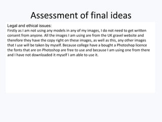 Assessment of final ideas
Legal and ethical issues:
Firstly as I am not using any models in any of my images, I do not need to get written
consent from anyone. All the images I am using are from the UK gravel website and
therefore they have the copy right on these images, as well as this, any other images
that I use will be taken by myself. Because college have a bought a Photoshop licence
the fonts that are on Photoshop are free to use and because I am using one from there
and I have not downloaded it myself I am able to use it.
 