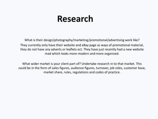 Research
What is their design/photography/marketing/promotional/advertising work like?
They currently only have their website and eBay page as ways of promotional material,
they do not have any adverts or leaflets ect. They have just recently had a new website
mad which looks more modern and more organised.
What wider market is your client part of? Undertake research in to that market. This
could be in the form of sales figures, audience figures, turnover, job roles, customer base,
market share, rules, regulations and codes of practice.
 