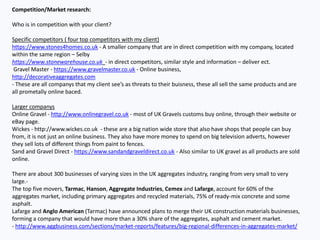 Competition/Market research:
Who is in competition with your client?
Specific competitors ( four top competitors with my client)
https://www.stones4homes.co.uk - A smaller company that are in direct competition with my company, located
within the same region – Selby
https://www.stonewarehouse.co.uk - in direct competitors, similar style and information – deliver ect.
Gravel Master - https://www.gravelmaster.co.uk - Online business,
http://decorativeaggregates.com
- These are all companys that my client see’s as threats to their buisness, these all sell the same products and are
all prometally online baced.
Larger companys
Online Gravel - http://www.onlinegravel.co.uk - most of UK Gravels customs buy online, through their website or
eBay page.
Wickes - http://www.wickes.co.uk - these are a big nation wide store that also have shops that people can buy
from, it is not just an online business. They also have more money to spend on big television adverts, however
they sell lots of different things from paint to fences.
Sand and Gravel Direct - https://www.sandandgraveldirect.co.uk - Also similar to UK gravel as all products are sold
online.
There are about 300 businesses of varying sizes in the UK aggregates industry, ranging from very small to very
large.-
The top five movers, Tarmac, Hanson, Aggregate Industries, Cemex and Lafarge, account for 60% of the
aggregates market, including primary aggregates and recycled materials, 75% of ready-mix concrete and some
asphalt.
Lafarge and Anglo American (Tarmac) have announced plans to merge their UK construction materials businesses,
forming a company that would have more than a 30% share of the aggregates, asphalt and cement market.
- http://www.aggbusiness.com/sections/market-reports/features/big-regional-differences-in-aggregates-market/
 