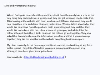 Style and Promotional material
When I first spoke to my client they said they didn't think they really had a style as the
only thing they had made was a website and they has got someone else to make that.
After looking at the website with them we discussed different styles and they would
now class their style and clean, clear and professional. We also talked about what they
would like to achieve from the products that I was making and they said that they
would like my to keep with the colour scheme of green gray and white, I like this
colour scheme I think that it looks clear and the colours go well together. They also
asked that I would make sure the information was clear and that it was not cramp
together, they like the way that on the website everything has its own space.
My client currently do not have any promotional material or advertising of any form,
in this respect I have lots of freedom to create a promotional theme and style,
although I have been given some guide lines.
Link to website - https://uklandscapingandbuilding.co.uk 1
 