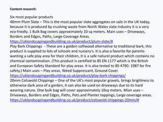 Content research:
Six most popular products
40mm Plum Slate – This is the most popular slate aggregates on sale in the UK today,
because it is produced by crushing waste from North Wales slate industry it is a very
eco-friedly. 1 Bulk Bag covers approximately 10 sq meters. Main uses – Driveways,
Borders and Edges, Paths, Large Coverage Areas.
https://uklandscapingandbuilding.co.uk/product/plum-slate/#
Play Bark Chippings - These are a golden softwood alternative to traditional bark, this
product is supplied to lots of schools and nursery's. It is also a favorite for parents
wanting a safe play area for their children, it is a safe naturel product which contains no
chemical contamination. (This product is certified to BS EN 1177 which is the British
and European Safety Standard for play areas. It is also tested to BS 4790: 1987 for fire
safety.) Main uses – Play areas, Weed Suppressant, Ground Cover.
https://uklandscapingandbuilding.co.uk/product/play-bark-chippings/
20mm Cotswold Chippings – One of the UK’s most popular gravels, brings brightness to
otherwise dark area of a garden, it can also be used on driveways due to its hard
wearing nature. One bulk bag will cover approximately 10sq meters. Mian uses –
Driveways, Borders and Edges, Paths, Pots and Planter toppings, Large coverage areas.
https://uklandscapingandbuilding.co.uk/product/cotswold-chippings-20mm/#
 
