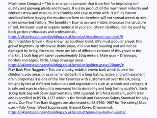 Mushroom Compost – This is an organic compost that is perfect for improving soil
quality and growing plants and flowers. It is a by product of the mushroom industry and
contains straw and manure, it is crumbly and easy to work with. It is fully stream
sterilized before leaving the mushroom farm so therefore will not spread weeds or any
other unwanted visitors. The benefits – Easy to use and friable, Increases the structure
of soil, Increases level or organic material in your soil, Steam sterilized, Can be used by
both garden enthusiasts and professionals.
https://uklandscapingandbuilding.co.uk/product/mushroom-compost/#
20mm Golden Gravel - Also known as Southern Gold. UK’s must popular gravel, this
gravel brightens up otherwise shady areas, it is also hard wearing and will not be
damaged by being driven on, there are lots of different versions of this gravel in the
market. 1 bulk bag will cover approximately 10sq meters. Main uses – Driveways,
Borders and Edges, Paths, Large coverage areas.
https://uklandscapingandbuilding.co.uk/product/golden-gravel-20mm/#
Play Bark Pine Nuggets – This are chunky, reddish brown bark which is ideal for
children's play areas or as ornamental bark. It is long lasting, active and with excellent
drain properties it is one of the firm favorites with customers all over the UK, being
bought by lots of different individuals and organizations such as schools and colleges. It
is safe and easy to clean, it is renowned for its durability and long lasting quality's. Each
300kg bulk bag will cover approximately 10M squared. (It’s frost resistant, won’t stain
and is certified to BS EN 1177 which is the British and European Safety Standard for play
areas. Our Pine Play Bark Nuggets are also tested to BS 4790: 1987 for fire safety.) Main
uses – Paly Areas, Weed Suppressant, Ground Cover, Ornamenral.
https://uklandscapingandbuilding.co.uk/product/pine-play-bark-nuggets/
 