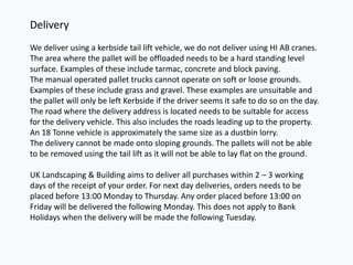 Delivery
We deliver using a kerbside tail lift vehicle, we do not deliver using HI AB cranes.
The area where the pallet will be offloaded needs to be a hard standing level
surface. Examples of these include tarmac, concrete and block paving.
The manual operated pallet trucks cannot operate on soft or loose grounds.
Examples of these include grass and gravel. These examples are unsuitable and
the pallet will only be left Kerbside if the driver seems it safe to do so on the day.
The road where the delivery address is located needs to be suitable for access
for the delivery vehicle. This also includes the roads leading up to the property.
An 18 Tonne vehicle is approximately the same size as a dustbin lorry.
The delivery cannot be made onto sloping grounds. The pallets will not be able
to be removed using the tail lift as it will not be able to lay flat on the ground.
UK Landscaping & Building aims to deliver all purchases within 2 – 3 working
days of the receipt of your order. For next day deliveries, orders needs to be
placed before 13:00 Monday to Thursday. Any order placed before 13:00 on
Friday will be delivered the following Monday. This does not apply to Bank
Holidays when the delivery will be made the following Tuesday.
 