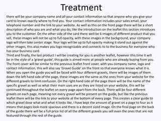 Treatment
there will be your company name and all your contact information so that anyone who you give your
card to knows exactly where to find you. Your contact information includes your sales email, your
telephone number and the link to your website. As well as this on the front page there will be a short
description of who you are and what you do, like the introduction on the leaflet this section introduces
you to the customer. On the other side of the card there well be 6 images of different product that you
sell, these images will not be up to full opacity, with these images in the background, your company
logo will then take center stage. Your logo will be up to full opacity making it stand out against the
other images, this also makes you logo recognizable and connects to to the business for everyone who
has your business card.
Third and finally, the last product I will be creating for you is another leaflet, however this time it will
be in the style of a ‘gravel guide’, this guide is aimed more at people who are already buying from you.
The front cover will be similar to the previous leaflet front cover, with you company name, logo and
contact information, this will also say ‘Gravel Guide’ on the front so that everyone knows what it is.
When you open the guide you will be faced with four different gravels, there will be images of them
down the left hand side of the page, these images are the same as the ones from your website for the
different gravels to limit confusion. On the right hand side of the page there will be the name of the
specific gravel as well as what their main uses are as they are listed on your website, this will be
continued throughout the leaflet on every page apart from the back. There will be four different
gravels on each page, meaning not every gravel will be present on the guide, but like the previous
leaflet there will be the link to your website at the bottom of every page. This creates a clear guide to
which gravel dose what and what it looks like, I have kept the amount of gravel on a page to four as it
means that pages look more spacious and there is a decent sized image. On the final page on the back
of the guide there will be a full price list of all the different gravels you sell even the ones that are not
featured through the rest of the guide.
 