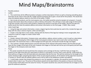 Mind Maps/Brainstorms
• Possible products
• Leaflet
• 1 – This could show all the different produce and give a written description of them as well as showing and talking about
how they can be used in every day life. Images would accompany this to give a visual aid for the product. This would also
show the website address clearly on the front of the leaflet. 3 SIDES
• 2 – Not include all products, just the most popular ones, this leaflet would be aimed at people not company's. It would
include information about the company as well as delivery information. This will have a more wide range of information,
it will also include a price list for every product, however this will be on the back of the leaflet. Like the first idea this
leaflet would also have the website address and contact information on the front page. 2 SIDES (like a book)
• Letter head/ logo
• 1 – Using the logo and contact information, create a slogan/ tag line that could also be used in this, include the logo and
keep with the colour scheme of green, white and dark grey.
• 2 – Create a new logo that is more simple, sticking with the theme of the logo but making it more recognisable, then
using this as well as a slogan to create a letter head.
• Business card
• 1 – Simple, relevant information. Company name, web address, address, phone number, e-mail. As well as a description
of the company. Showing four little images of the most popular products, two next to each other and two directly
underneath. This would also have a a white background with grey text, and would include the logo and slogan.
• 2 – This could be a double sided business card that will have all the relevant information listed in the first idea but will
have the four images of the back of the card. However the images on the back will not be up to full opacity and will have
the slogan or the company name over them.
• Poster
• 1- This poster would be A3 and would have the company name and logo at the top, it will then have an image of a
product on the right hand side and a description of what it is and where it can be used in every day life. Underneath this
there will be an image on the left hand side and a description like the first one. This will the continue for the length of the
poster showing images and giving description of the six post popular products. At the bottom of the page there would be
a ’contact us’ section with the website address and e-mail as well as the telephone number and address.
• 2 – I could make a poster that showed the products in use, for example in a garden, this would be more focused on the
product when it was in use. The prices of the products would not be advertised on the posters as they are more focused
on the product itself rather than the value for money. This poster would be very colourful and have lots of images on it to
grab the audiences attention.
 
