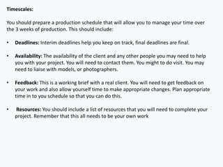Timescales:
You should prepare a production schedule that will allow you to manage your time over
the 3 weeks of production. This should include:
• Deadlines: Interim deadlines help you keep on track, final deadlines are final.
• Availability: The availability of the client and any other people you may need to help
you with your project. You will need to contact them. You might to do visit. You may
need to liaise with models, or photographers.
• Feedback: This is a working brief with a real client. You will need to get feedback on
your work and also allow yourself time to make appropriate changes. Plan appropriate
time in to you schedule so that you can do this.
• Resources: You should include a list of resources that you will need to complete your
project. Remember that this all needs to be your own work
 