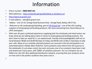 Information
• Phone number - 0800 0699 101
• Web addresses - https://uklandscapingandbuilding.co.uk/about-us/
• http://www.uk-gravel.com
• E-mail address - sales@uk-gravel.com
• Addess - Unit 13-14, Grange Road Business Park, Grange Road, Batley, WF17 6LL
• Welcome to UK Landscaping & Building, part of UK Gravel Ltd – one of the UK’s leading
suppliers of landscaping and building products. We stock everything from Horse Manure to
uPVC drainpipes!
• With over 50 years combined experience supplying both the wholesale and retail sectors we
know what we are talking about when it comes to landscaping and building products. You
don’t have to take our word for it, our experienced, friendly and knowledgeable staff are on
hand between 08:00 and 20:00 Monday to Friday and 09:00 until 13:00 on Saturdays to take
your calls. Many of our carefully selected products are sourced in the UK and packed in our
automated plant in Batley West Yorkshire. Some products come direct from the quarries or
the wholesaler (it cuts down costs), but each and every one of our products have been tried
and tested over many years, with 1000’s of satisfied customers. For our transport we use
Pallet Line, the UK’s No1 palletised distribution network, ensuring that your products arrive
on-time and in the perfect condition they were sent in.
•
 