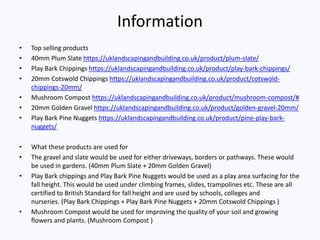 Information
• Top selling products
• 40mm Plum Slate https://uklandscapingandbuilding.co.uk/product/plum-slate/
• Play Bark Chippings https://uklandscapingandbuilding.co.uk/product/play-bark-chippings/
• 20mm Cotswold Chippings https://uklandscapingandbuilding.co.uk/product/cotswold-
chippings-20mm/
• Mushroom Compost https://uklandscapingandbuilding.co.uk/product/mushroom-compost/#
• 20mm Golden Gravel https://uklandscapingandbuilding.co.uk/product/golden-gravel-20mm/
• Play Bark Pine Nuggets https://uklandscapingandbuilding.co.uk/product/pine-play-bark-
nuggets/
• What these products are used for
• The gravel and slate would be used for either driveways, borders or pathways. These would
be used in gardens. (40mm Plum Slate + 20mm Golden Gravel)
• Play Bark chippings and Play Bark Pine Nuggets would be used as a play area surfacing for the
fall height. This would be used under climbing frames, slides, trampolines etc. These are all
certified to British Standard for fall height and are used by schools, colleges and
nurseries. (Play Bark Chippings + Play Bark Pine Nuggets + 20mm Cotswold Chippings )
• Mushroom Compost would be used for improving the quality of your soil and growing
flowers and plants. (Mushroom Compost )
 