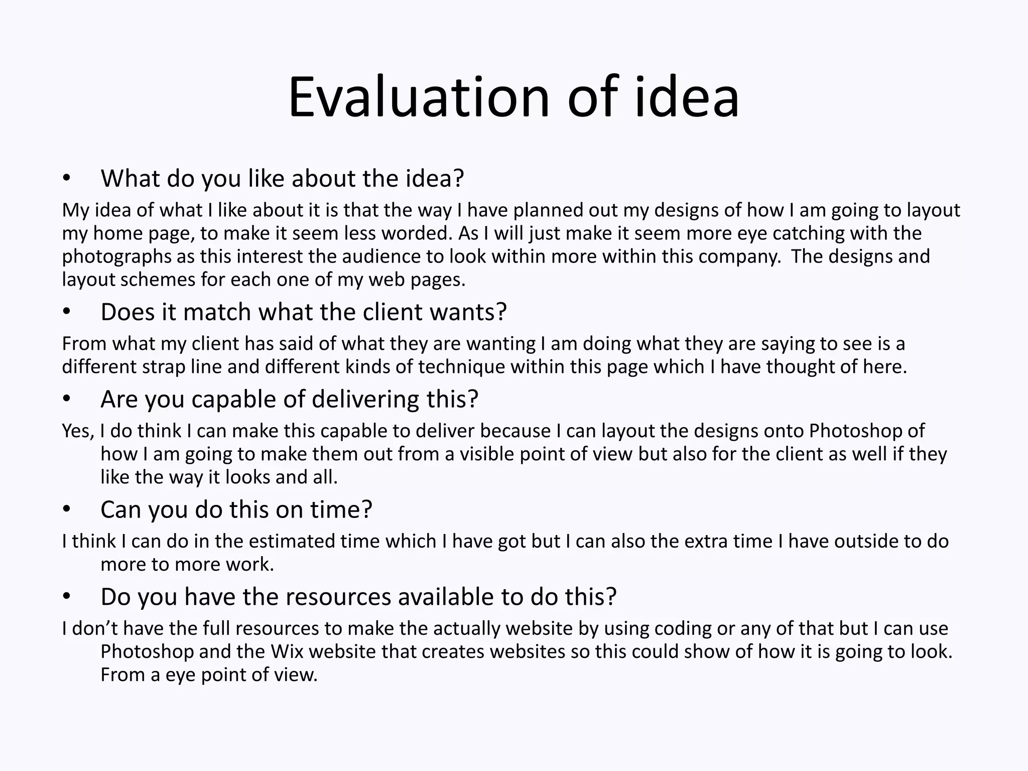 Evaluation of idea
• What do you like about the idea?
My idea of what I like about it is that the way I have planned out my designs of how I am going to layout
my home page, to make it seem less worded. As I will just make it seem more eye catching with the
photographs as this interest the audience to look within more within this company. The designs and
layout schemes for each one of my web pages.
• Does it match what the client wants?
From what my client has said of what they are wanting I am doing what they are saying to see is a
different strap line and different kinds of technique within this page which I have thought of here.
• Are you capable of delivering this?
Yes, I do think I can make this capable to deliver because I can layout the designs onto Photoshop of
how I am going to make them out from a visible point of view but also for the client as well if they
like the way it looks and all.
• Can you do this on time?
I think I can do in the estimated time which I have got but I can also the extra time I have outside to do
more to more work.
• Do you have the resources available to do this?
I don’t have the full resources to make the actually website by using coding or any of that but I can use
Photoshop and the Wix website that creates websites so this could show of how it is going to look.
From a eye point of view.
 