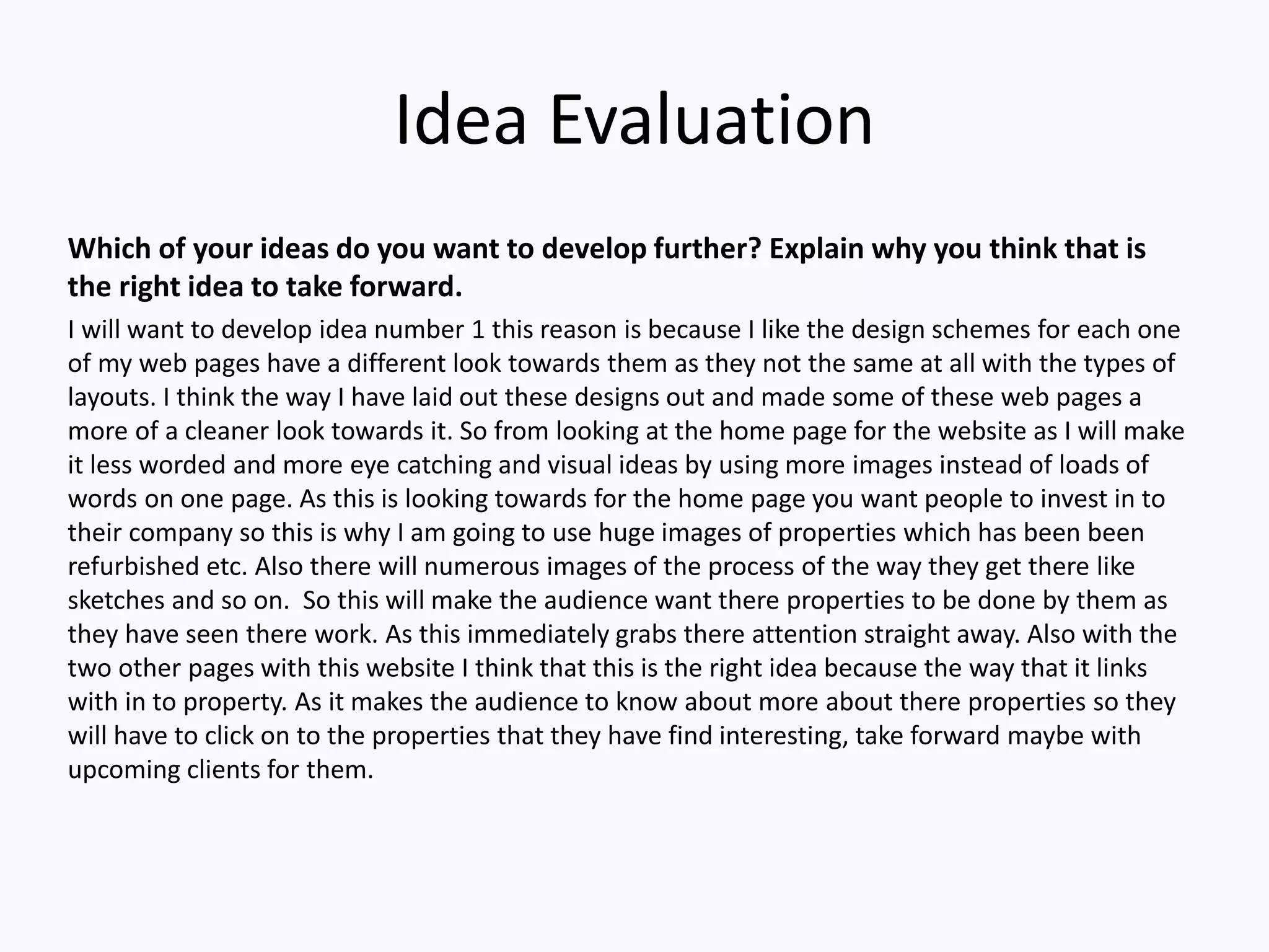 Idea Evaluation
Which of your ideas do you want to develop further? Explain why you think that is
the right idea to take forward.
I will want to develop idea number 1 this reason is because I like the design schemes for each one
of my web pages have a different look towards them as they not the same at all with the types of
layouts. I think the way I have laid out these designs out and made some of these web pages a
more of a cleaner look towards it. So from looking at the home page for the website as I will make
it less worded and more eye catching and visual ideas by using more images instead of loads of
words on one page. As this is looking towards for the home page you want people to invest in to
their company so this is why I am going to use huge images of properties which has been been
refurbished etc. Also there will numerous images of the process of the way they get there like
sketches and so on. So this will make the audience want there properties to be done by them as
they have seen there work. As this immediately grabs there attention straight away. Also with the
two other pages with this website I think that this is the right idea because the way that it links
with in to property. As it makes the audience to know about more about there properties so they
will have to click on to the properties that they have find interesting, take forward maybe with
upcoming clients for them.
 