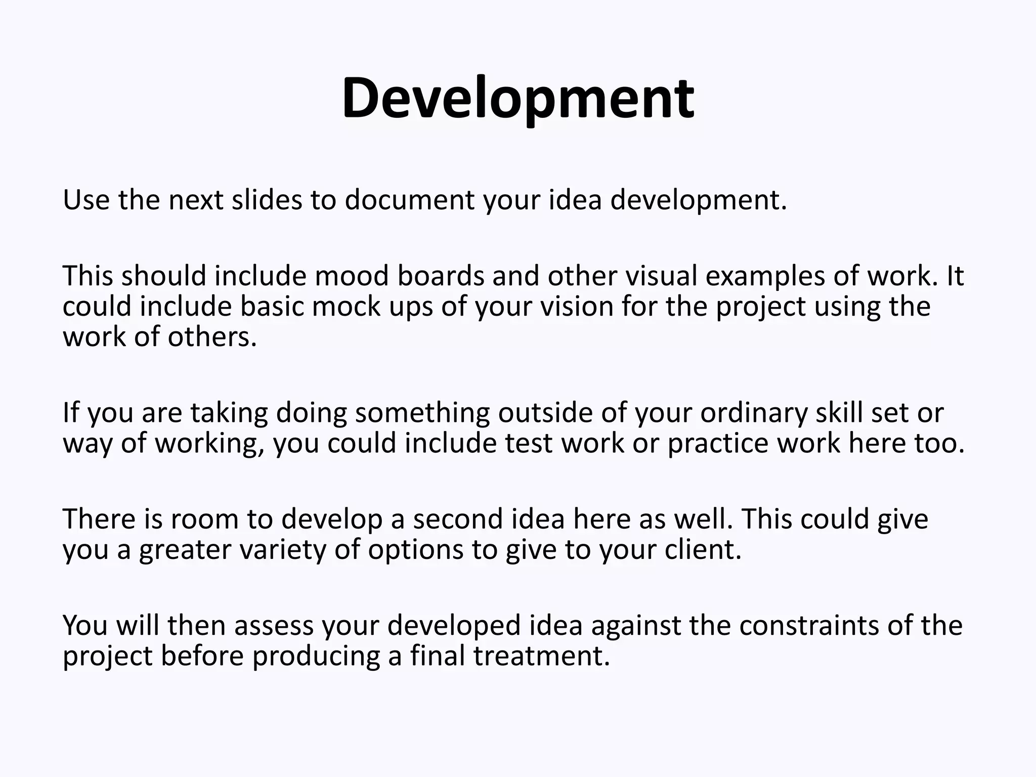 Development
Use the next slides to document your idea development.
This should include mood boards and other visual examples of work. It
could include basic mock ups of your vision for the project using the
work of others.
If you are taking doing something outside of your ordinary skill set or
way of working, you could include test work or practice work here too.
There is room to develop a second idea here as well. This could give
you a greater variety of options to give to your client.
You will then assess your developed idea against the constraints of the
project before producing a final treatment.
 