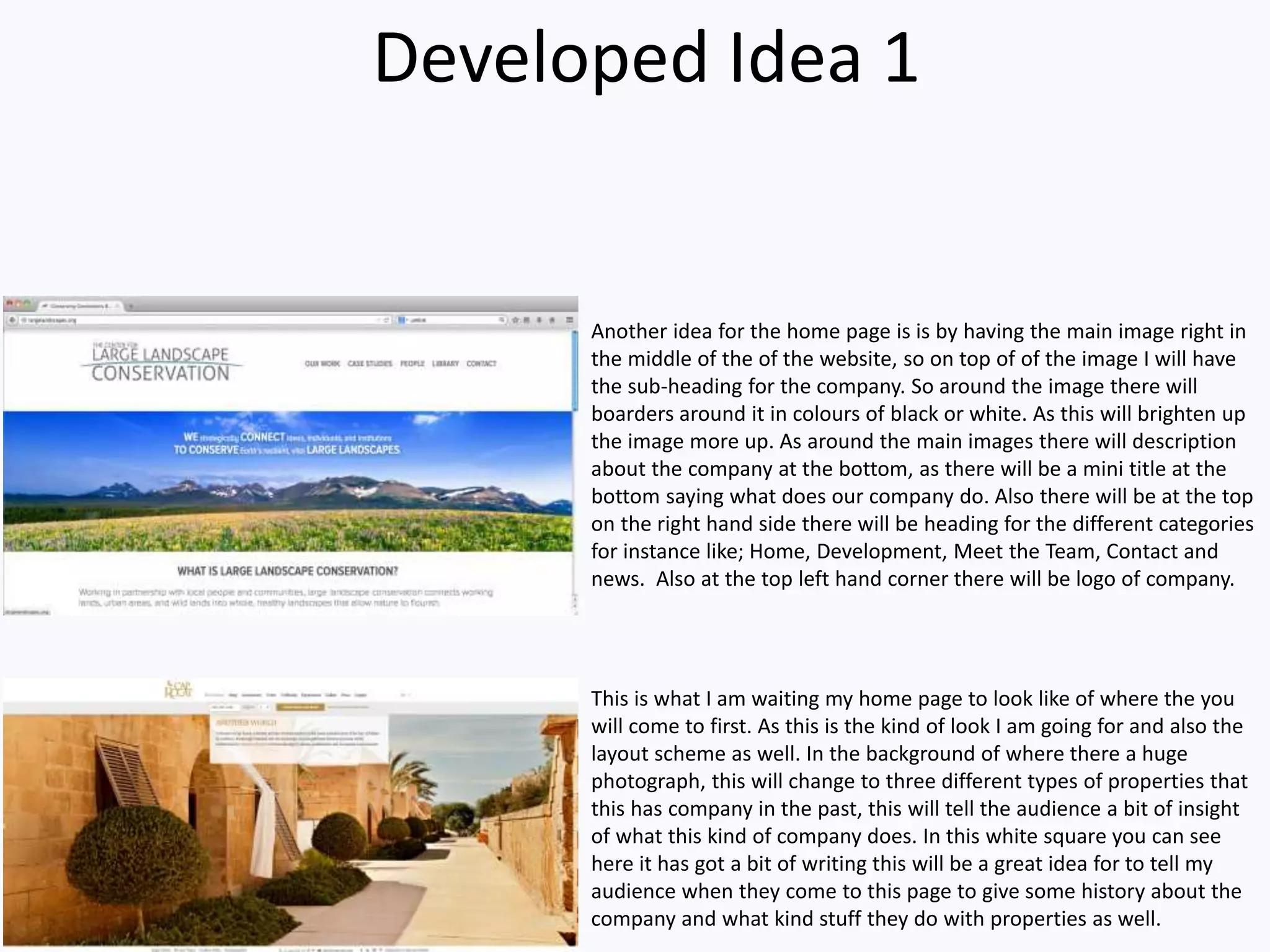 Developed Idea 1
This is what I am waiting my home page to look like of where the you
will come to first. As this is the kind of look I am going for and also the
layout scheme as well. In the background of where there a huge
photograph, this will change to three different types of properties that
this has company in the past, this will tell the audience a bit of insight
of what this kind of company does. In this white square you can see
here it has got a bit of writing this will be a great idea for to tell my
audience when they come to this page to give some history about the
company and what kind stuff they do with properties as well.
Another idea for the home page is is by having the main image right in
the middle of the of the website, so on top of of the image I will have
the sub-heading for the company. So around the image there will
boarders around it in colours of black or white. As this will brighten up
the image more up. As around the main images there will description
about the company at the bottom, as there will be a mini title at the
bottom saying what does our company do. Also there will be at the top
on the right hand side there will be heading for the different categories
for instance like; Home, Development, Meet the Team, Contact and
news. Also at the top left hand corner there will be logo of company.
 