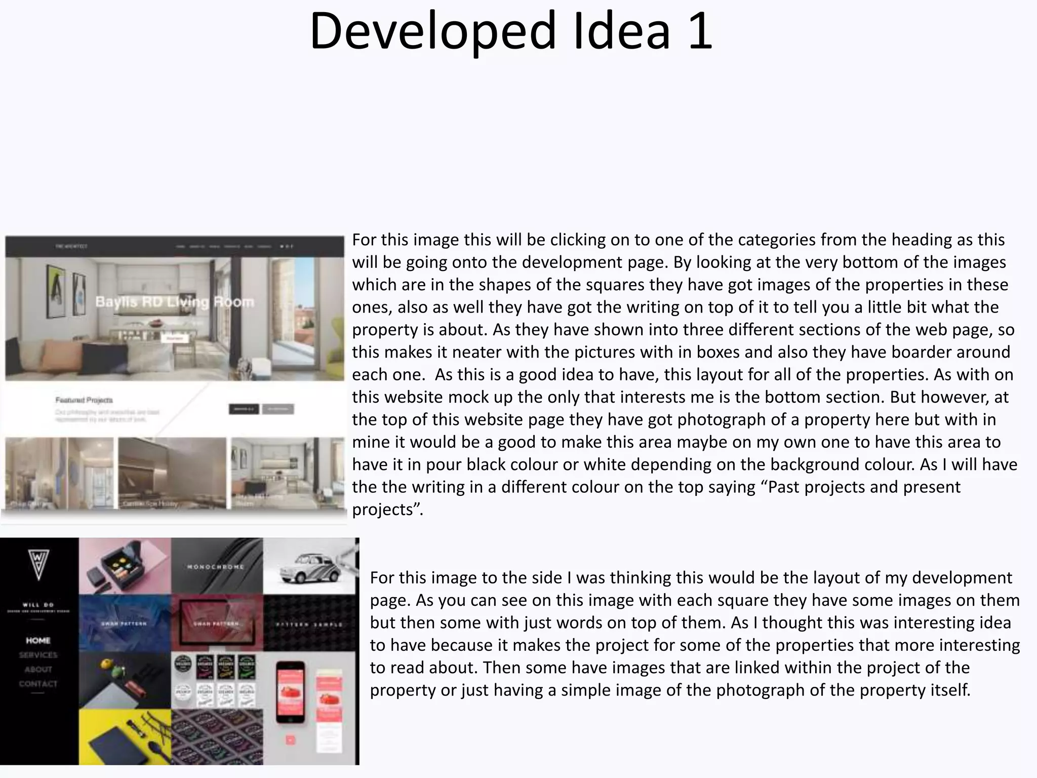 Developed Idea 1
For this image to the side I was thinking this would be the layout of my development
page. As you can see on this image with each square they have some images on them
but then some with just words on top of them. As I thought this was interesting idea
to have because it makes the project for some of the properties that more interesting
to read about. Then some have images that are linked within the project of the
property or just having a simple image of the photograph of the property itself.
For this image this will be clicking on to one of the categories from the heading as this
will be going onto the development page. By looking at the very bottom of the images
which are in the shapes of the squares they have got images of the properties in these
ones, also as well they have got the writing on top of it to tell you a little bit what the
property is about. As they have shown into three different sections of the web page, so
this makes it neater with the pictures with in boxes and also they have boarder around
each one. As this is a good idea to have, this layout for all of the properties. As with on
this website mock up the only that interests me is the bottom section. But however, at
the top of this website page they have got photograph of a property here but with in
mine it would be a good to make this area maybe on my own one to have this area to
have it in pour black colour or white depending on the background colour. As I will have
the the writing in a different colour on the top saying “Past projects and present
projects”.
 