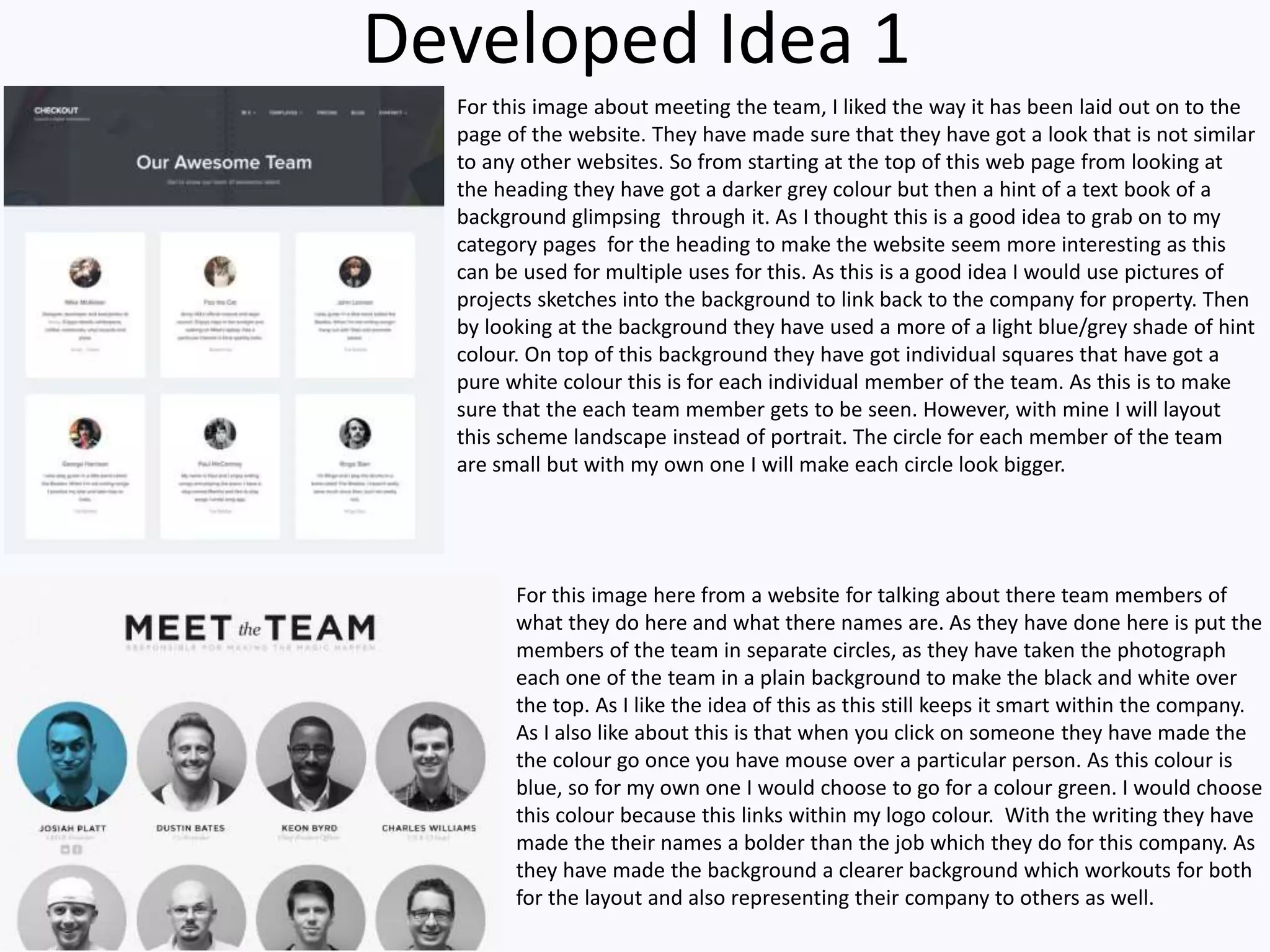 Developed Idea 1
For this image here from a website for talking about there team members of
what they do here and what there names are. As they have done here is put the
members of the team in separate circles, as they have taken the photograph
each one of the team in a plain background to make the black and white over
the top. As I like the idea of this as this still keeps it smart within the company.
As I also like about this is that when you click on someone they have made the
the colour go once you have mouse over a particular person. As this colour is
blue, so for my own one I would choose to go for a colour green. I would choose
this colour because this links within my logo colour. With the writing they have
made the their names a bolder than the job which they do for this company. As
they have made the background a clearer background which workouts for both
for the layout and also representing their company to others as well.
For this image about meeting the team, I liked the way it has been laid out on to the
page of the website. They have made sure that they have got a look that is not similar
to any other websites. So from starting at the top of this web page from looking at
the heading they have got a darker grey colour but then a hint of a text book of a
background glimpsing through it. As I thought this is a good idea to grab on to my
category pages for the heading to make the website seem more interesting as this
can be used for multiple uses for this. As this is a good idea I would use pictures of
projects sketches into the background to link back to the company for property. Then
by looking at the background they have used a more of a light blue/grey shade of hint
colour. On top of this background they have got individual squares that have got a
pure white colour this is for each individual member of the team. As this is to make
sure that the each team member gets to be seen. However, with mine I will layout
this scheme landscape instead of portrait. The circle for each member of the team
are small but with my own one I will make each circle look bigger.
 