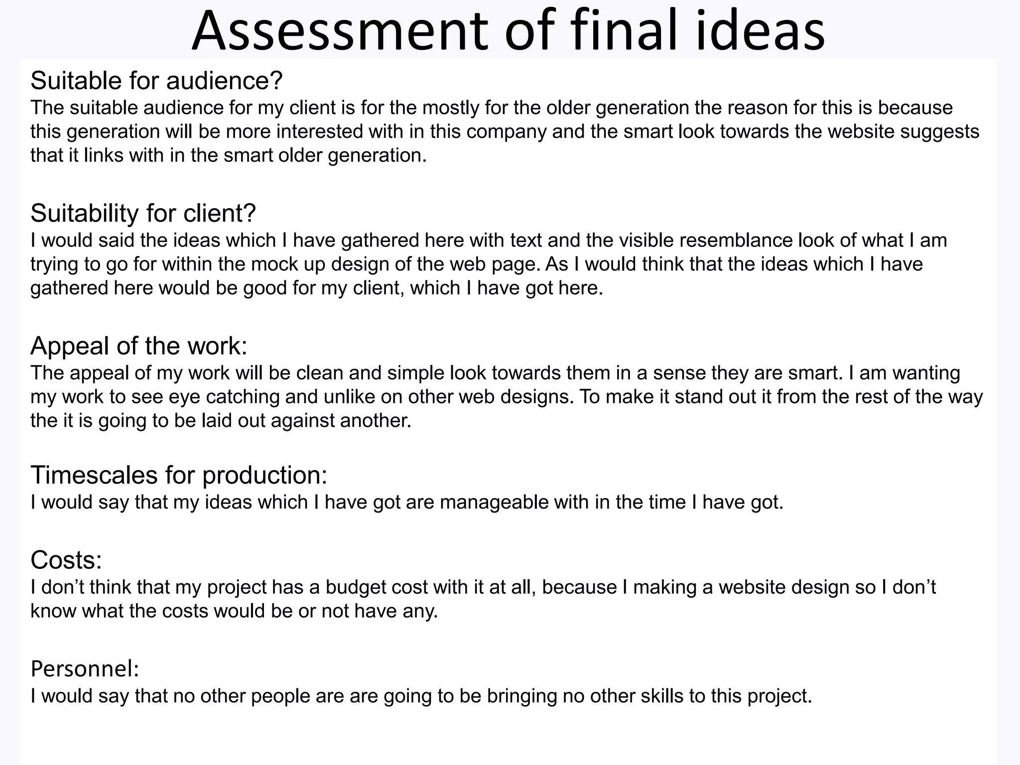 Assessment of final ideas
Suitable for audience?
The suitable audience for my client is for the mostly for the older generation the reason for this is because
this generation will be more interested with in this company and the smart look towards the website suggests
that it links with in the smart older generation.
Suitability for client?
I would said the ideas which I have gathered here with text and the visible resemblance look of what I am
trying to go for within the mock up design of the web page. As I would think that the ideas which I have
gathered here would be good for my client, which I have got here.
Appeal of the work:
The appeal of my work will be clean and simple look towards them in a sense they are smart. I am wanting
my work to see eye catching and unlike on other web designs. To make it stand out it from the rest of the way
the it is going to be laid out against another.
Timescales for production:
I would say that my ideas which I have got are manageable with in the time I have got.
Costs:
I don’t think that my project has a budget cost with it at all, because I making a website design so I don’t
know what the costs would be or not have any.
Personnel:
I would say that no other people are are going to be bringing no other skills to this project.
 