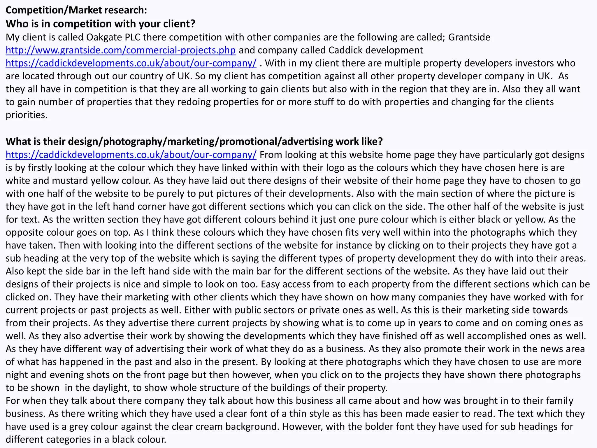 Competition/Market research:
Who is in competition with your client?
My client is called Oakgate PLC there competition with other companies are the following are called; Grantside
http://www.grantside.com/commercial-projects.php and company called Caddick development
https://caddickdevelopments.co.uk/about/our-company/ . With in my client there are multiple property developers investors who
are located through out our country of UK. So my client has competition against all other property developer company in UK. As
they all have in competition is that they are all working to gain clients but also with in the region that they are in. Also they all want
to gain number of properties that they redoing properties for or more stuff to do with properties and changing for the clients
priorities.
What is their design/photography/marketing/promotional/advertising work like?
https://caddickdevelopments.co.uk/about/our-company/ From looking at this website home page they have particularly got designs
is by firstly looking at the colour which they have linked within with their logo as the colours which they have chosen here is are
white and mustard yellow colour. As they have laid out there designs of their website of their home page they have to chosen to go
with one half of the website to be purely to put pictures of their developments. Also with the main section of where the picture is
they have got in the left hand corner have got different sections which you can click on the side. The other half of the website is just
for text. As the written section they have got different colours behind it just one pure colour which is either black or yellow. As the
opposite colour goes on top. As I think these colours which they have chosen fits very well within into the photographs which they
have taken. Then with looking into the different sections of the website for instance by clicking on to their projects they have got a
sub heading at the very top of the website which is saying the different types of property development they do with into their areas.
Also kept the side bar in the left hand side with the main bar for the different sections of the website. As they have laid out their
designs of their projects is nice and simple to look on too. Easy access from to each property from the different sections which can be
clicked on. They have their marketing with other clients which they have shown on how many companies they have worked with for
current projects or past projects as well. Either with public sectors or private ones as well. As this is their marketing side towards
from their projects. As they advertise there current projects by showing what is to come up in years to come and on coming ones as
well. As they also advertise their work by showing the developments which they have finished off as well accomplished ones as well.
As they have different way of advertising their work of what they do as a business. As they also promote their work in the news area
of what has happened in the past and also in the present. By looking at there photographs which they have chosen to use are more
night and evening shots on the front page but then however, when you click on to the projects they have shown there photographs
to be shown in the daylight, to show whole structure of the buildings of their property.
For when they talk about there company they talk about how this business all came about and how was brought in to their family
business. As there writing which they have used a clear font of a thin style as this has been made easier to read. The text which they
have used is a grey colour against the clear cream background. However, with the bolder font they have used for sub headings for
different categories in a black colour.
 