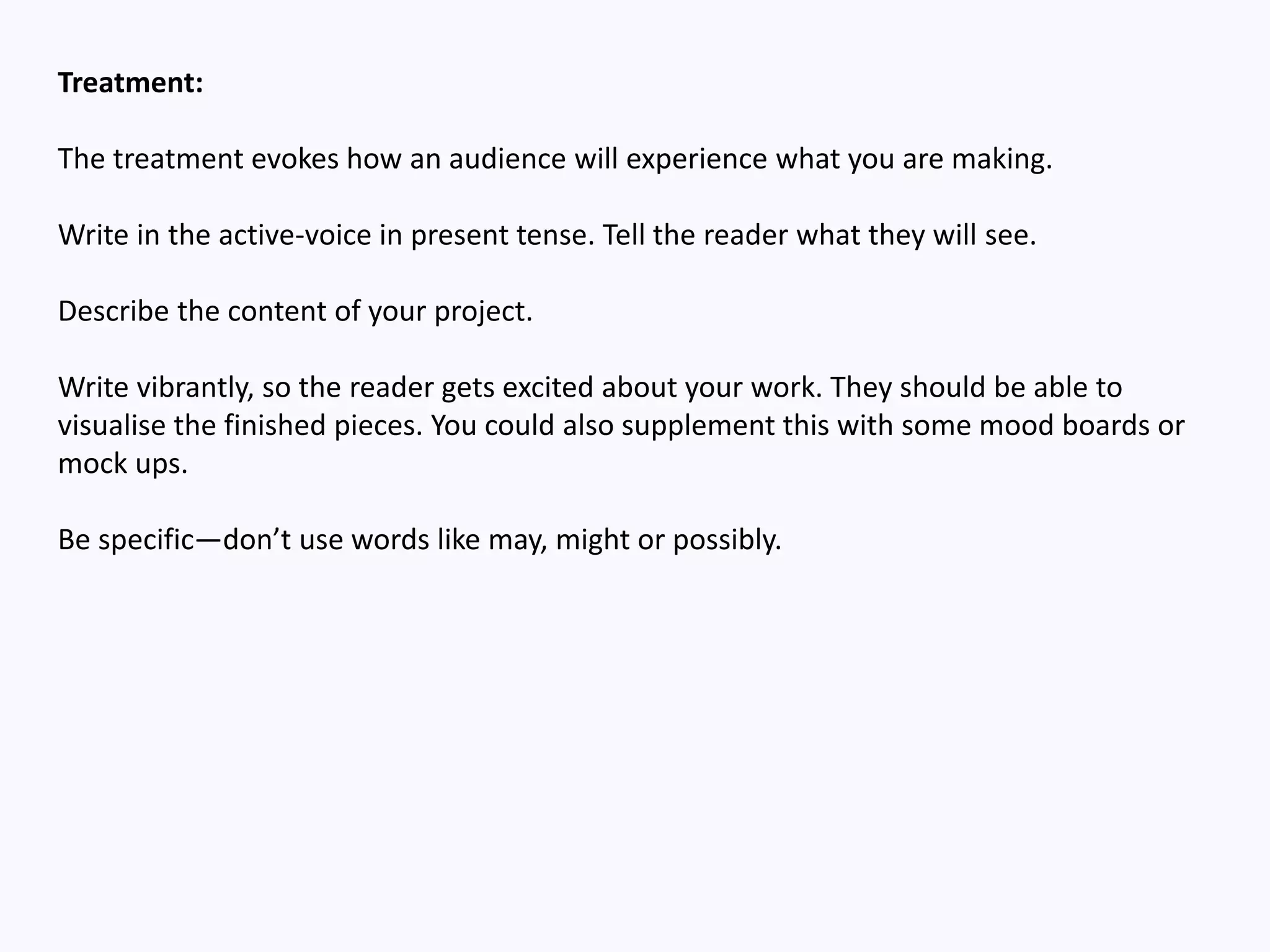 Treatment:
The treatment evokes how an audience will experience what you are making.
Write in the active-voice in present tense. Tell the reader what they will see.
Describe the content of your project.
Write vibrantly, so the reader gets excited about your work. They should be able to
visualise the finished pieces. You could also supplement this with some mood boards or
mock ups.
Be specific—don’t use words like may, might or possibly.
 