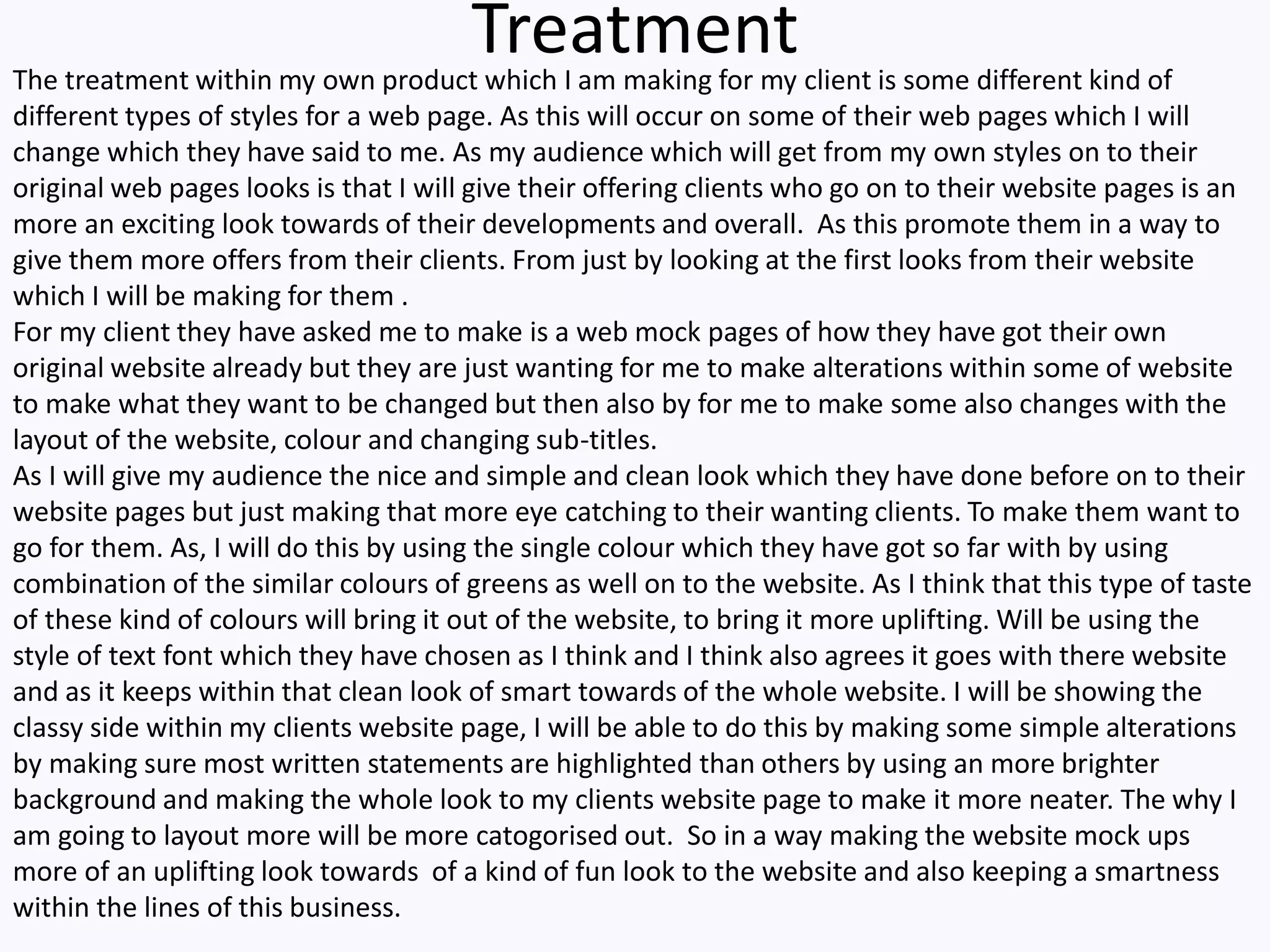 TreatmentThe treatment within my own product which I am making for my client is some different kind of
different types of styles for a web page. As this will occur on some of their web pages which I will
change which they have said to me. As my audience which will get from my own styles on to their
original web pages looks is that I will give their offering clients who go on to their website pages is an
more an exciting look towards of their developments and overall. As this promote them in a way to
give them more offers from their clients. From just by looking at the first looks from their website
which I will be making for them .
For my client they have asked me to make is a web mock pages of how they have got their own
original website already but they are just wanting for me to make alterations within some of website
to make what they want to be changed but then also by for me to make some also changes with the
layout of the website, colour and changing sub-titles.
As I will give my audience the nice and simple and clean look which they have done before on to their
website pages but just making that more eye catching to their wanting clients. To make them want to
go for them. As, I will do this by using the single colour which they have got so far with by using
combination of the similar colours of greens as well on to the website. As I think that this type of taste
of these kind of colours will bring it out of the website, to bring it more uplifting. Will be using the
style of text font which they have chosen as I think and I think also agrees it goes with there website
and as it keeps within that clean look of smart towards of the whole website. I will be showing the
classy side within my clients website page, I will be able to do this by making some simple alterations
by making sure most written statements are highlighted than others by using an more brighter
background and making the whole look to my clients website page to make it more neater. The why I
am going to layout more will be more catogorised out. So in a way making the website mock ups
more of an uplifting look towards of a kind of fun look to the website and also keeping a smartness
within the lines of this business.
 